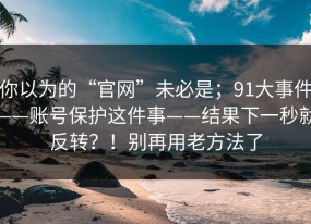 你以为的“官网”未必是；91大事件——账号保护这件事——结果下一秒就反转？！别再用老方法了