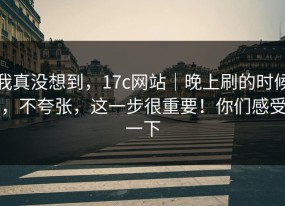 我真没想到，17c网站｜晚上刷的时候，不夸张，这一步很重要！你们感受一下