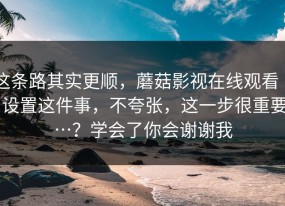这条路其实更顺，蘑菇影视在线观看 ｜ 设置这件事，不夸张，这一步很重要…？学会了你会谢谢我