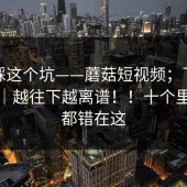 别再踩这个坑——蘑菇短视频；下载这件事｜越往下越离谱！！十个里九个都错在这