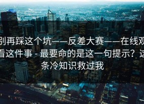 别再踩这个坑——反差大赛——在线观看这件事 - 最要命的是这一句提示？这条冷知识救过我