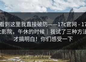 看到这里我直接破防——17c官网 - 17c影院，午休的时候｜我试了三种方法才搞明白！你们感受一下