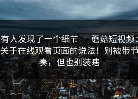 有人发现了一个细节 ｜ 蘑菇短视频：关于在线观看页面的说法！别被带节奏，但也别装瞎