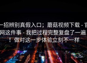 一招辨别真假入口；蘑菇视频下载 - 官网这件事 - 我把过程完整复盘了一遍！！做对这一步体验立刻不一样