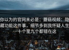 你以为的官网未必是：蘑菇视频：隐藏功能这件事，细节多到我怀疑人生…十个里九个都错在这