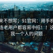 我本来不想写；91官网：用手机打开后；连老用户都容易中招！！这不是我一个人的问题