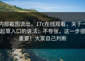 内部截图流出，17c在线观看，关于一起草入口的说法：不夸张，这一步很重要！大家自己判断
