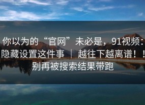 你以为的“官网”未必是，91视频：隐藏设置这件事 ｜ 越往下越离谱！！别再被搜索结果带跑