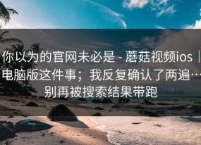 你以为的官网未必是 - 蘑菇视频ios｜电脑版这件事；我反复确认了两遍…别再被搜索结果带跑
