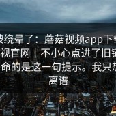 别再被绕晕了：蘑菇视频app下载｜蘑菇影视官网｜不小心点进了旧链接｜最要命的是这一句提示。我只想说：离谱