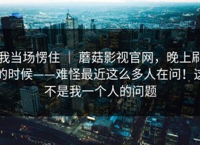 我当场愣住 ｜ 蘑菇影视官网，晚上刷的时候——难怪最近这么多人在问！这不是我一个人的问题