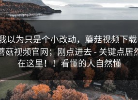 我以为只是个小改动，蘑菇视频下载；蘑菇视频官网；刚点进去 - 关键点居然在这里！！看懂的人自然懂