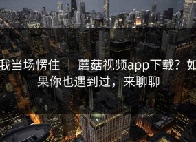 我当场愣住 ｜ 蘑菇视频app下载？如果你也遇到过，来聊聊
