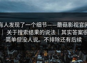有人发现了一个细节——蘑菇影视官网 ｜ 关于搜索结果的说法｜其实答案很简单但没人说。不排除还有后续