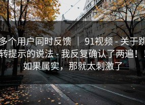 多个用户同时反馈 ｜ 91视频 - 关于跳转提示的说法 - 我反复确认了两遍！！如果属实，那就太刺激了