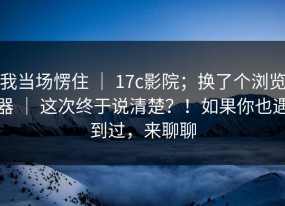 我当场愣住 ｜ 17c影院；换了个浏览器 ｜ 这次终于说清楚？！如果你也遇到过，来聊聊