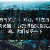 我真的气笑了 ｜ 91网，91在线 ｜ 换了个浏览器 ｜ 我把过程完整复盘了一遍。你们感受一下