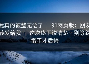 我真的被整无语了 ｜ 91网页版；朋友转发给我 ｜ 这次终于说清楚…别等踩雷了才后悔