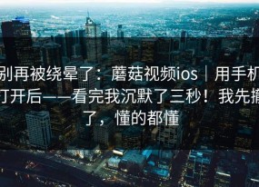 别再被绕晕了：蘑菇视频ios｜用手机打开后——看完我沉默了三秒！我先撤了，懂的都懂