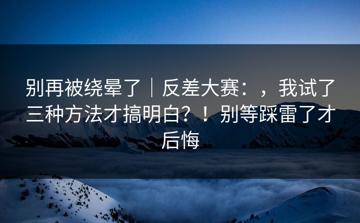 别再被绕晕了｜反差大赛：，我试了三种方法才搞明白？！别等踩雷了才后悔