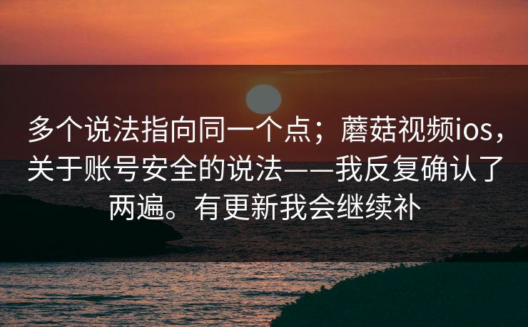 多个说法指向同一个点；蘑菇视频ios，关于账号安全的说法——我反复确认了两遍。有更新我会继续补