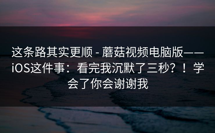 这条路其实更顺 - 蘑菇视频电脑版——iOS这件事：看完我沉默了三秒？！学会了你会谢谢我