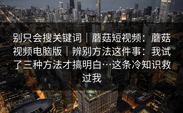 别只会搜关键词｜蘑菇短视频：蘑菇视频电脑版｜辨别方法这件事：我试了三种方法才搞明白…这条冷知识救过我