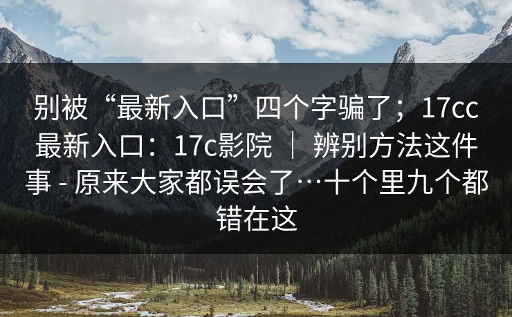 别被“最新入口”四个字骗了；17cc最新入口：17c影院 ｜ 辨别方法这件事 - 原来大家都误会了…十个里九个都错在这