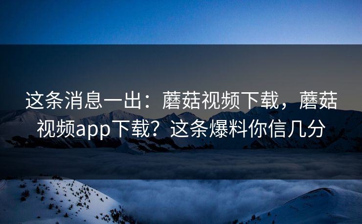 这条消息一出：蘑菇视频下载，蘑菇视频app下载？这条爆料你信几分