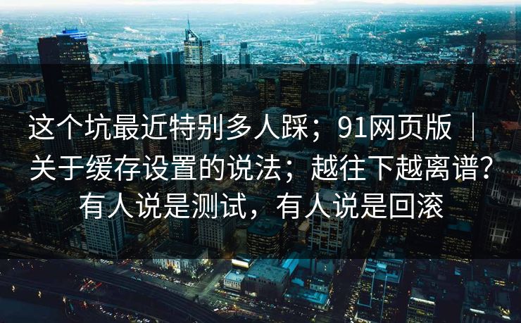 这个坑最近特别多人踩；91网页版 ｜ 关于缓存设置的说法；越往下越离谱？有人说是测试，有人说是回滚