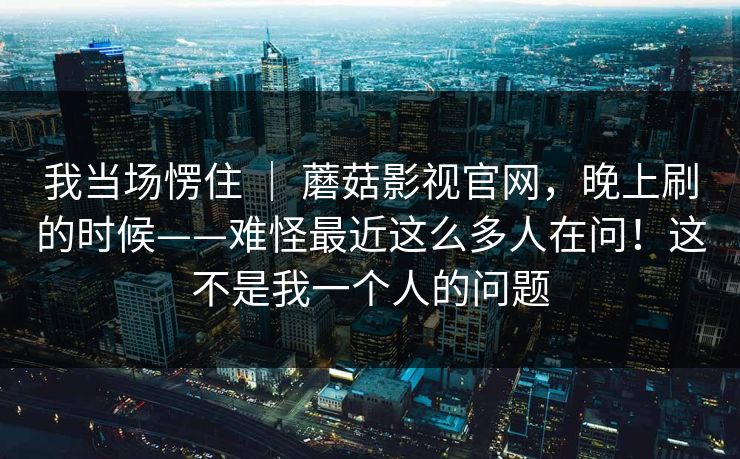 我当场愣住 ｜ 蘑菇影视官网，晚上刷的时候——难怪最近这么多人在问！这不是我一个人的问题
