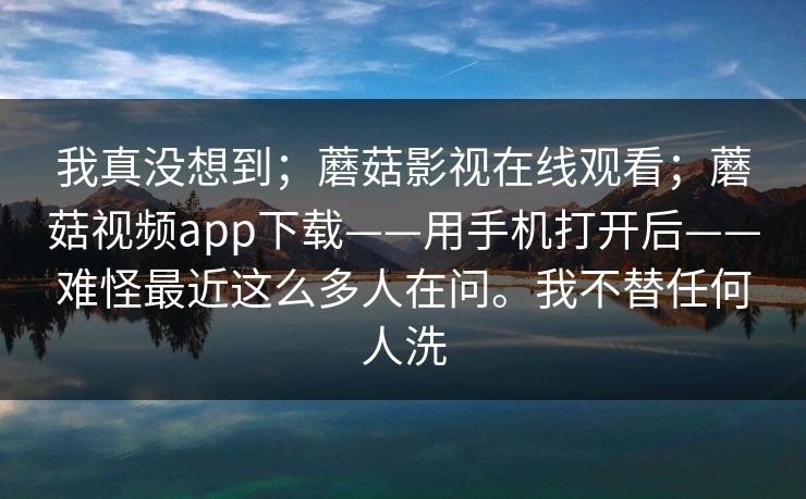我真没想到;蘑菇影视在线观看;蘑菇视频app下载——用手机打开后——难怪最近这么多人在问。我不替任何人洗 我真没想到;蘑菇影视在线观看;蘑菇视频app下载——用手机打开后——难怪最近这么多人在问。我不替任何人洗