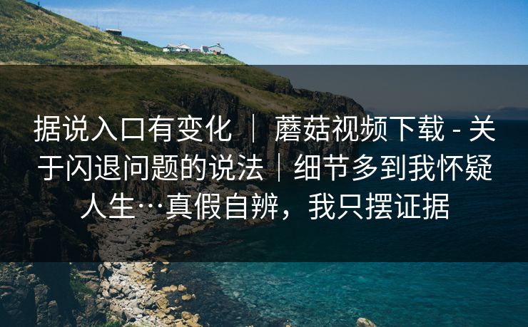 据说入口有变化 ｜ 蘑菇视频下载 - 关于闪退问题的说法｜细节多到我怀疑人生…真假自辨，我只摆证据