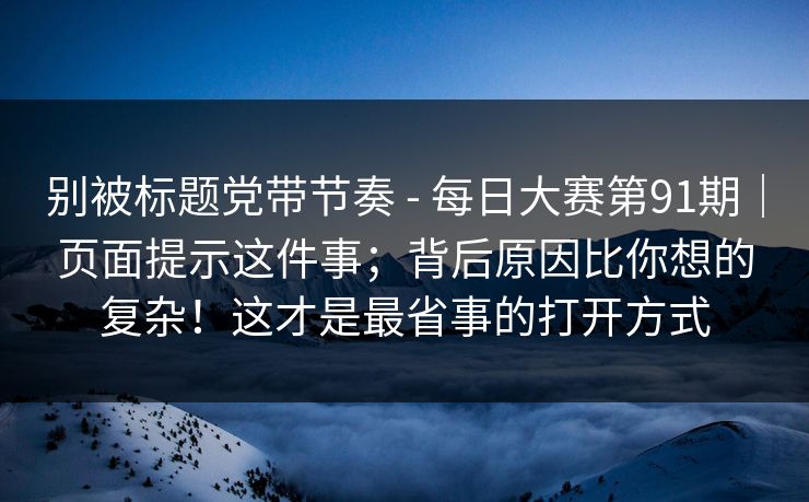 别被标题党带节奏 - 每日大赛第91期｜页面提示这件事；背后原因比你想的复杂！这才是最省事的打开方式