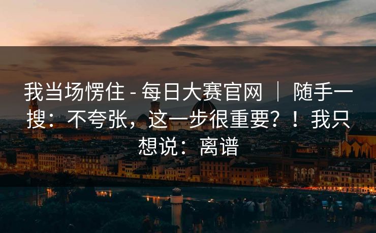 我当场愣住 - 每日大赛官网 ｜ 随手一搜：不夸张，这一步很重要？！我只想说：离谱