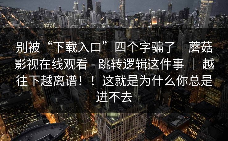 别被“下载入口”四个字骗了｜蘑菇影视在线观看 - 跳转逻辑这件事 ｜ 越往下越离谱！！这就是为什么你总是进不去