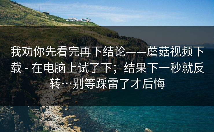 我劝你先看完再下结论——蘑菇视频下载 - 在电脑上试了下；结果下一秒就反转…别等踩雷了才后悔