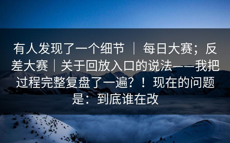 有人发现了一个细节 ｜ 每日大赛；反差大赛｜关于回放入口的说法——我把过程完整复盘了一遍？！现在的问题是：到底谁在改