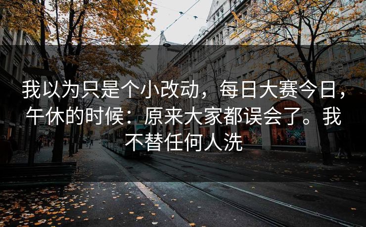 我以为只是个小改动，每日大赛今日，午休的时候：原来大家都误会了。我不替任何人洗