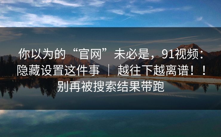 你以为的“官网”未必是，91视频：隐藏设置这件事 ｜ 越往下越离谱！！别再被搜索结果带跑
