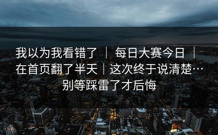 我以为我看错了 ｜ 每日大赛今日 ｜ 在首页翻了半天｜这次终于说清楚…别等踩雷了才后悔