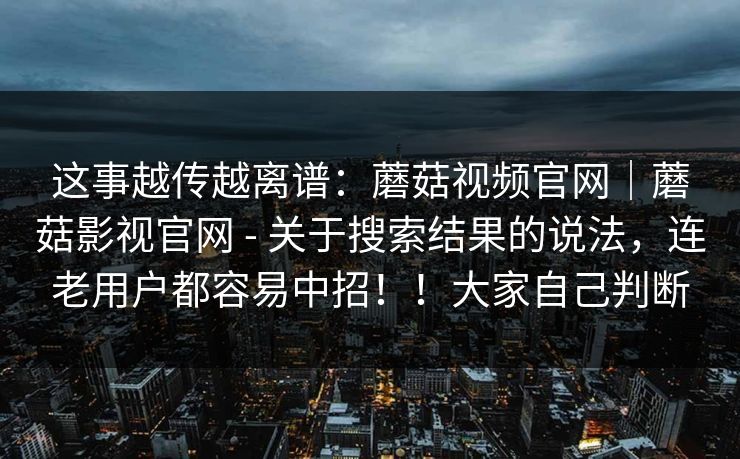 这事越传越离谱：蘑菇视频官网｜蘑菇影视官网 - 关于搜索结果的说法，连老用户都容易中招！！大家自己判断