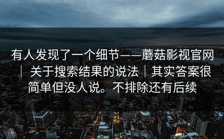 有人发现了一个细节——蘑菇影视官网 ｜ 关于搜索结果的说法｜其实答案很简单但没人说。不排除还有后续