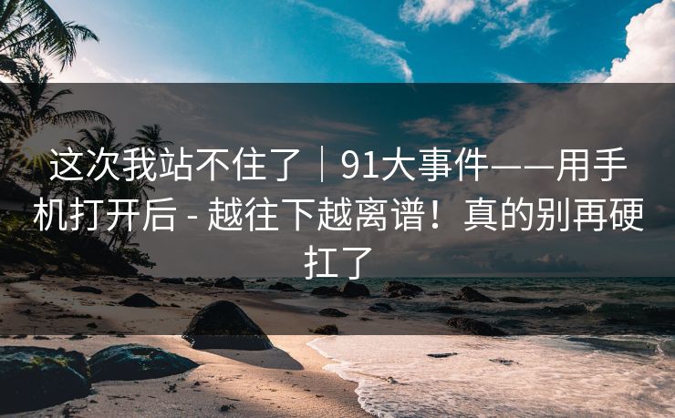 这次我站不住了｜91大事件——用手机打开后 - 越往下越离谱！真的别再硬扛了