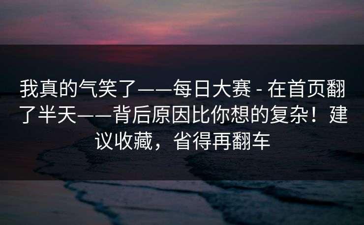 我真的气笑了——每日大赛 - 在首页翻了半天——背后原因比你想的复杂！建议收藏，省得再翻车