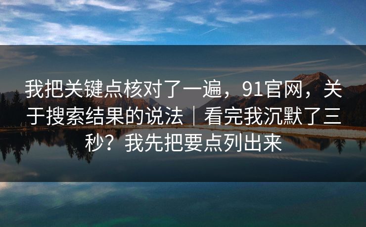 我把关键点核对了一遍，91官网，关于搜索结果的说法｜看完我沉默了三秒？我先把要点列出来