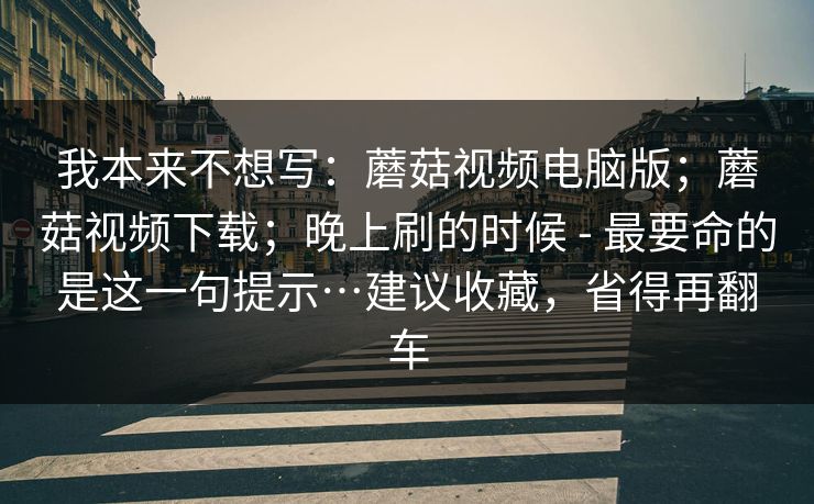 我本来不想写：蘑菇视频电脑版；蘑菇视频下载；晚上刷的时候 - 最要命的是这一句提示…建议收藏，省得再翻车