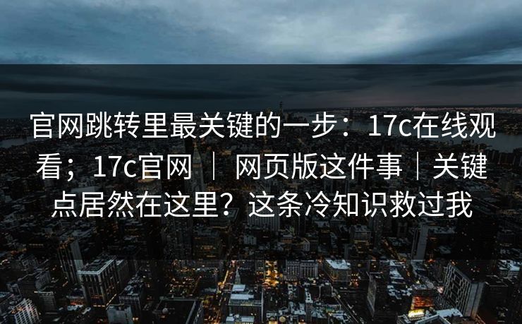 官网跳转里最关键的一步：17c在线观看；17c官网 ｜ 网页版这件事｜关键点居然在这里？这条冷知识救过我