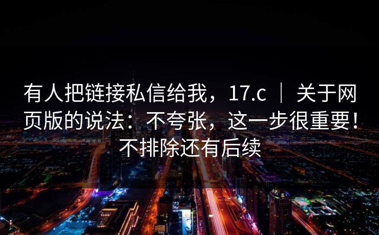有人把链接私信给我，17.c ｜ 关于网页版的说法：不夸张，这一步很重要！不排除还有后续