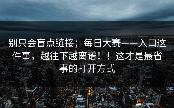 别只会盲点链接；每日大赛——入口这件事，越往下越离谱！！这才是最省事的打开方式